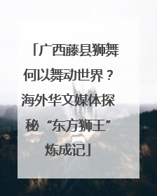 广西藤县狮舞何以舞动世界？海外华文媒体探秘“东方狮王”炼成记