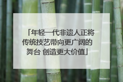 年轻一代非遗人正将传统技艺带向更广阔的舞台 创造更大价值