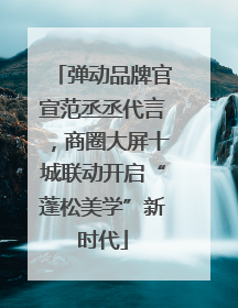 弹动品牌官宣范丞丞代言，商圈大屏十城联动开启“蓬松美学”新时代