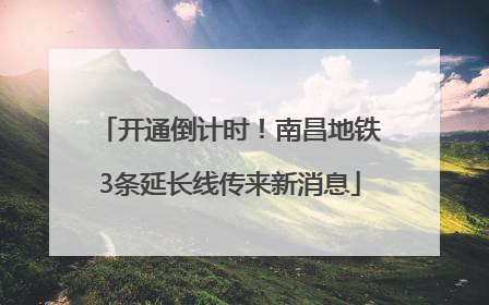 开通倒计时！南昌地铁3条延长线传来新消息
