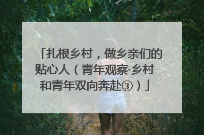 扎根乡村，做乡亲们的贴心人（青年观察·乡村和青年双向奔赴③）