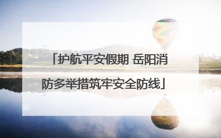 护航平安假期 岳阳消防多举措筑牢安全防线