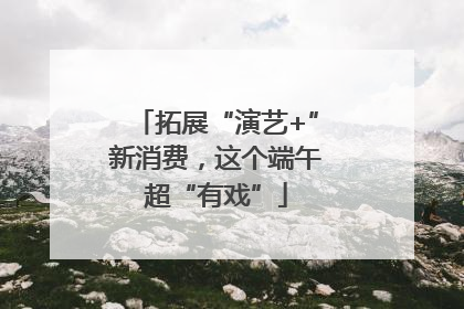 拓展“演艺+”新消费，这个端午超“有戏”