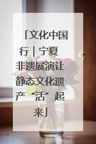 文化中国行｜宁夏 非遗展演让静态文化遗产“活”起来
