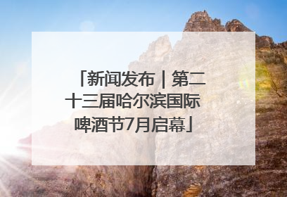 新闻发布｜第二十三届哈尔滨国际啤酒节7月启幕