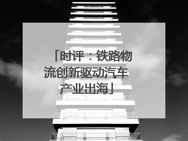 时评：铁路物流创新驱动汽车产业出海