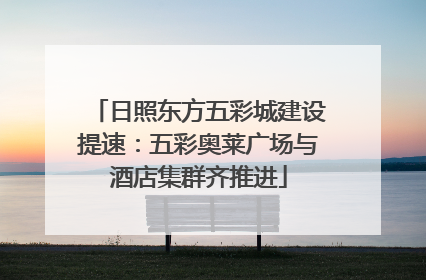 日照东方五彩城建设提速：五彩奥莱广场与酒店集群齐推进