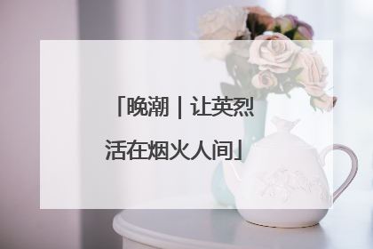 晚潮｜让英烈活在烟火人间