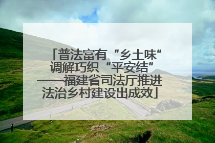 普法富有“乡土味” 调解巧织“平安结”——福建省司法厅推进法治乡村建设出成效