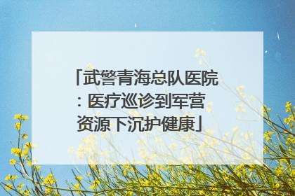 武警青海总队医院：医疗巡诊到军营  资源下沉护健康