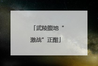 武陵腹地“激战”正酣
