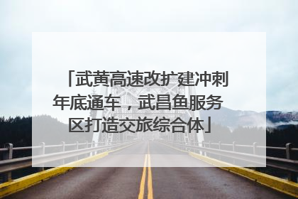 武黄高速改扩建冲刺年底通车，武昌鱼服务区打造交旅综合体