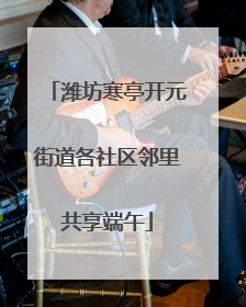 潍坊寒亭开元街道各社区邻里共享端午