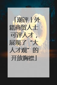 潮评丨外籍商贸人士可评人才，展现了“大人才观”的开放胸襟