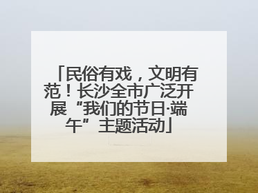 民俗有戏，文明有范！长沙全市广泛开展“我们的节日·端午”主题活动