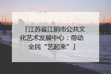 江苏省江阴市公共文化艺术发展中心：带动全民“艺起来”