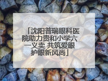 沈阳普瑞眼科医院助力贵和小学六一义卖 共筑爱眼护眼新风尚