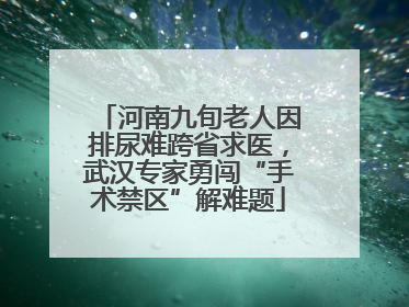河南九旬老人因排尿难跨省求医，武汉专家勇闯“手术禁区”解难题