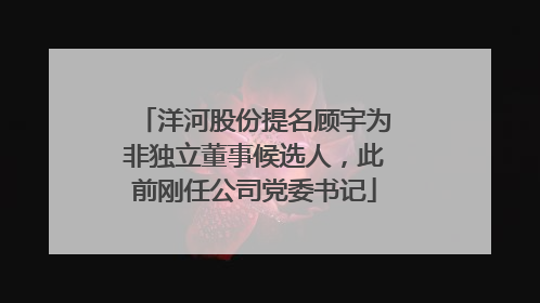 洋河股份提名顾宇为非独立董事候选人，此前刚任公司党委书记
