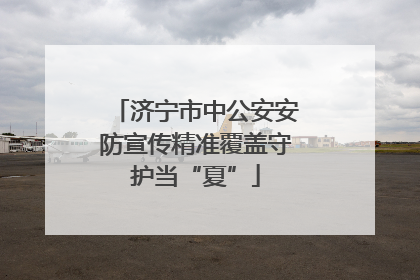 济宁市中公安安防宣传精准覆盖守护当“夏”