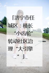 济宁市任城区：楼长“小齿轮”转动社区治理“大引擎”