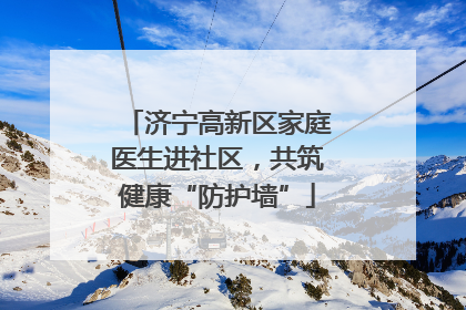济宁高新区家庭医生进社区，共筑健康“防护墙”