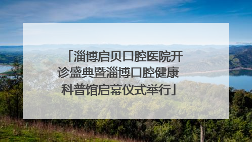 淄博启贝口腔医院开诊盛典暨淄博口腔健康科普馆启幕仪式举行