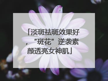 淡斑祛斑效果好，“斑花”逆袭素颜透亮女神肌