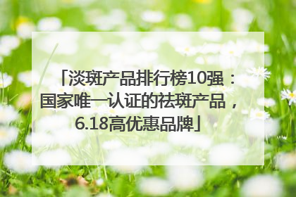 淡斑产品排行榜10强：国家唯一认证的祛斑产品，6.18高优惠品牌