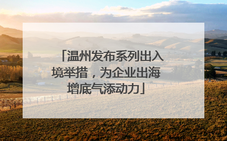 温州发布系列出入境举措，为企业出海增底气添动力