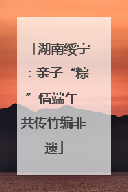 湖南绥宁：亲子“粽”情端午 共传竹编非遗