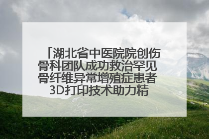 湖北省中医院院创伤骨科团队成功救治罕见骨纤维异常增殖症患者 3D打印技术助力精准矫形手术