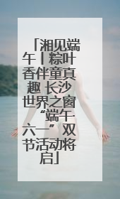 湘见端午丨粽叶香伴童真趣 长沙世界之窗“端午·六一”双节活动将启