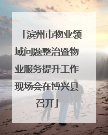 滨州市物业领域问题整治暨物业服务提升工作现场会在博兴县召开