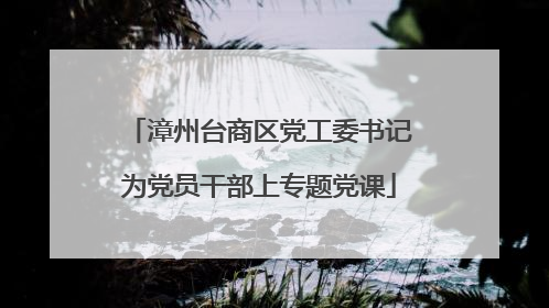 漳州台商区党工委书记为党员干部上专题党课