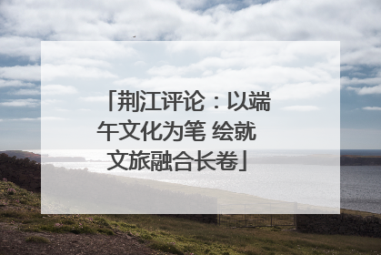 荆江评论：以端午文化为笔 绘就文旅融合长卷