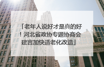 老年人说好才是真的好！河北省政协专题协商会建言加快适老化改造