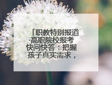 职教特别报道·高职院校报考快问快答：把握孩子真实需求，科学填报志愿