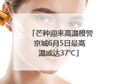 芒种迎来高温橙警 京城6月5日最高温或达37℃