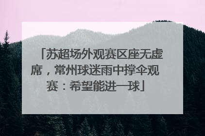 苏超场外观赛区座无虚席，常州球迷雨中撑伞观赛：希望能进一球