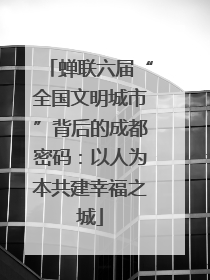 蝉联六届“全国文明城市”背后的成都密码：以人为本共建幸福之城