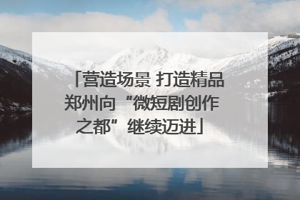 营造场景 打造精品 郑州向“微短剧创作之都”继续迈进