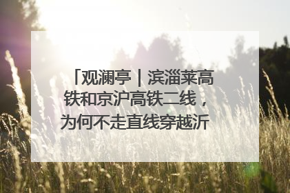 观澜亭｜滨淄莱高铁和京沪高铁二线，为何不走直线穿越沂蒙山腹地？