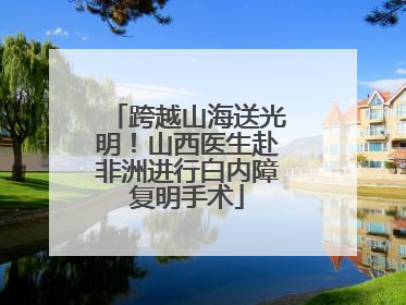 跨越山海送光明！山西医生赴非洲进行白内障复明手术