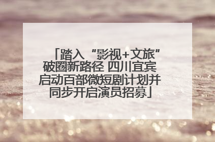 踏入“影视+文旅”破圈新路径 四川宜宾启动百部微短剧计划并同步开启演员招募