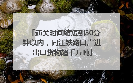 通关时间缩短到30分钟以内，同江铁路口岸进出口货物超千万吨