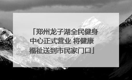 郑州龙子湖全民健身中心正式营业 将健康福祉送到市民家门口
