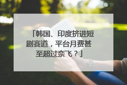 韩国、印度挤进短剧赛道，平台月费甚至超过奈飞？