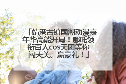 靖港古镇国潮动漫嘉年华高能开局！哪吒领衔百人cos天团等你闯天关、赢豪礼！
