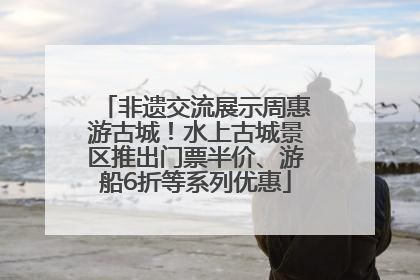 非遗交流展示周惠游古城！水上古城景区推出门票半价、游船6折等系列优惠